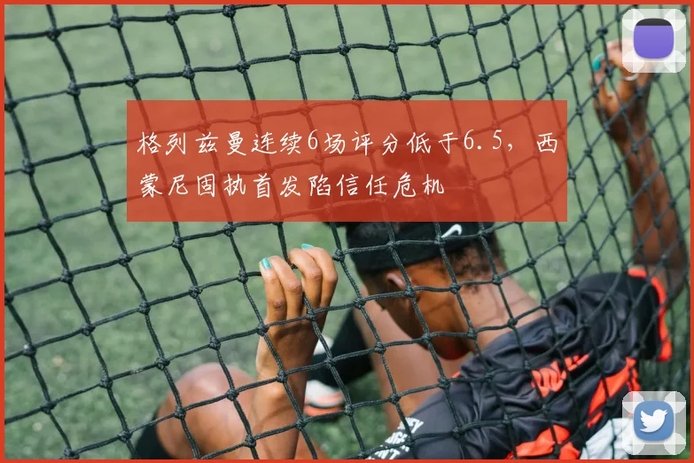 格列兹曼连续6场评分低于6.5，西蒙尼固执首发陷信任危机