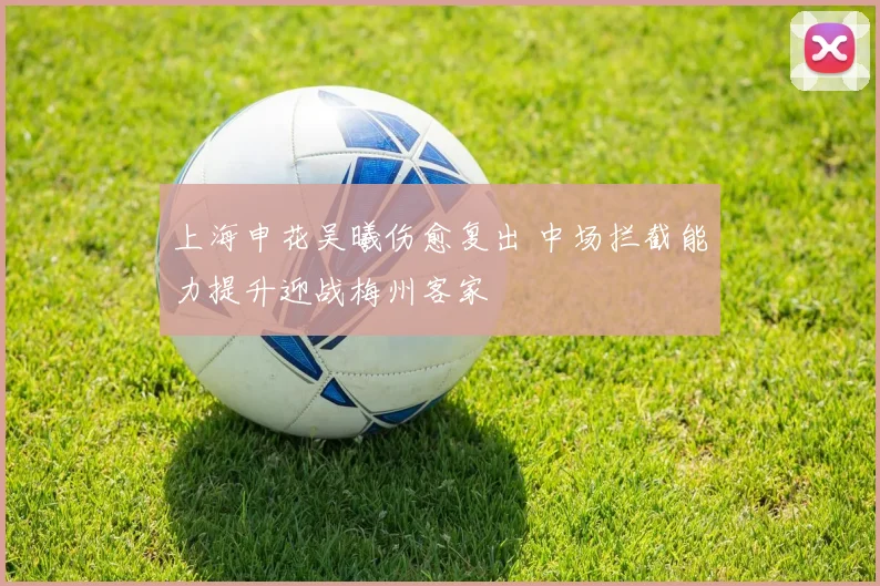 上海申花吴曦伤愈复出 中场拦截能力提升迎战梅州客家