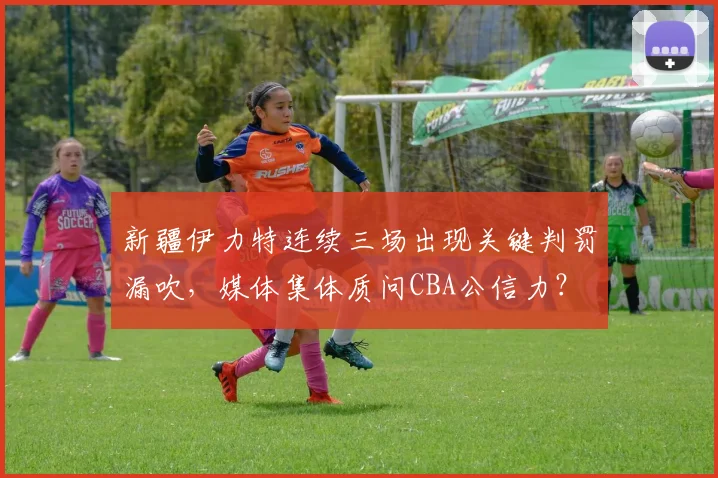 新疆伊力特连续三场出现关键判罚漏吹，媒体集体质问CBA公信力？