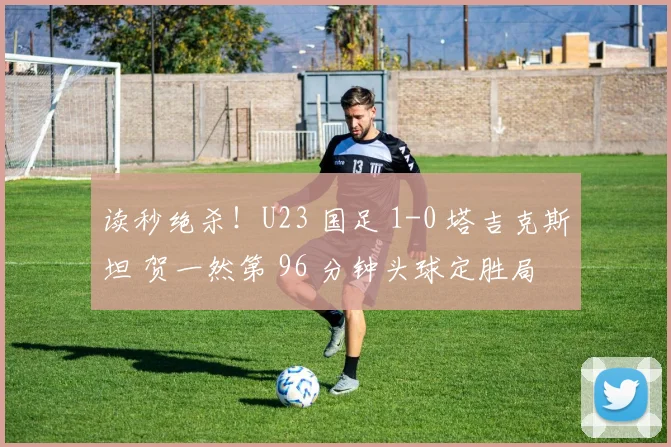 读秒绝杀！U23 国足 1-0 塔吉克斯坦 贺一然第 96 分钟头球定胜局