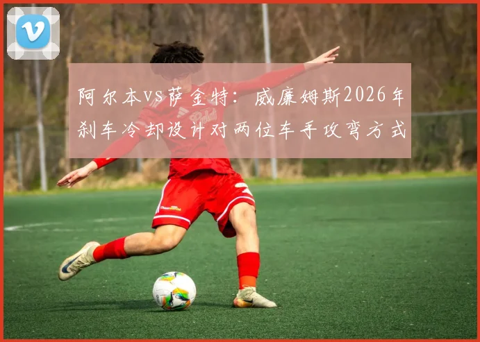 阿尔本vs萨金特：威廉姆斯2026年刹车冷却设计对两位车手攻弯方式的影响